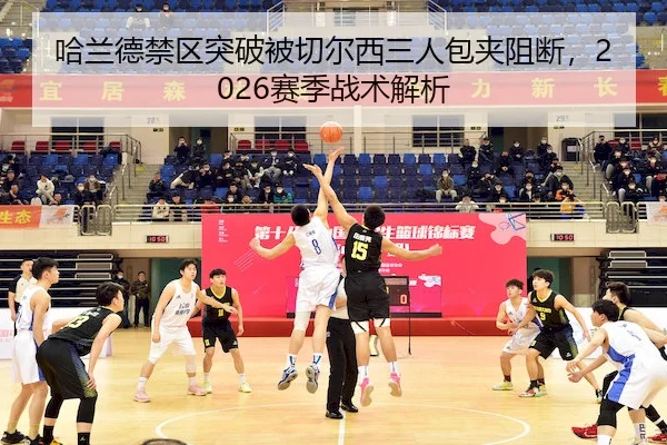 哈兰德禁区突破被切尔西三人包夹阻断，2026赛季战术解析 - MK